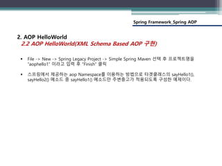 Spring Framework_Spring AOP
2. AOP HelloWorld
2.2 AOP HelloWorld(XML Schema Based AOP 구현)
 File -> New -> Spring Legacy Project -> Simple Spring Maven 선택 후 프로젝트명을
“aophello1” 이라고 입력 후 “Finish” 클릭
 스프링에서 제공하는 aop Namespace를 이용하는 방법으로 타겟클래스의 sayHello1(),
sayHello2() 메소드 중 sayHello1() 메소드만 주변충고가 적용되도록 구성한 예제이다.
 