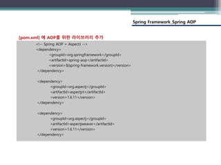 Spring Framework_Spring AOP
<!-- Spring AOP + AspectJ -->
<dependency>
<groupId>org.springframework</groupId>
<artifactId>spring-aop</artifactId>
<version>${spring-framework.version}</version>
</dependency>
<dependency>
<groupId>org.aspectj</groupId>
<artifactId>aspectjrt</artifactId>
<version>1.6.11</version>
</dependency>
<dependency>
<groupId>org.aspectj</groupId>
<artifactId>aspectjweaver</artifactId>
<version>1.6.11</version>
</dependency>
[pom.xml] 에 AOP를 위한 라이브러리 추가
 