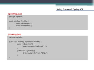 Spring Framework_Spring AOP
package aophello1;
public interface IPrintMsg {
public void sayHello1();
public void sayHello2();
}
[IprintMsg.java]
package aophello1;
public class PrintMsg implements IPrintMsg {
public void sayHello1() {
System.out.println("Hello AOP1...");
}
public void sayHello2() {
System.out.println("Hello AOP2...");
}
}
[PrintMsg.java]
 