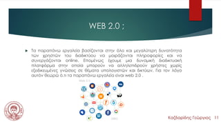 WEB 2.0 ;
 Τα παραπάνω εργαλεία βασίζονται στην όλο και μεγαλύτερη δυνατότητα
των χρηστών του διαδικτύου να μοιράζονται πληροφορίες και να
συνεργάζονται online. Επομένως έχουμε μια δυναμική διαδικτυακή
πλατφόρμα στην οποία μπορούν να αλληλεπιδρούν χρήστες χωρίς
εξειδικευμένες γνώσεις σε θέματα υπολογιστών και δικτύων. Για τον λόγο
αυτόν θεωρώ ό,τι τα παραπάνω εργαλεία είναι web 2.0 .
Καζδαρίδης Γεώργιος 11
 