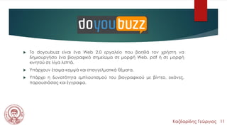 doyoubuzz
 Το doyoubuzz είναι ένα Web 2.0 εργαλείο που βοηθά τον χρήστη να
δημιουργήσει ένα βιογραφικό σημείωμα σε μορφή Web, pdf ή σε μορφή
κινητού σε λίγα λεπτά.
 Υπάρχουν έτοιμα κομψά και επαγγελματικά θέματα.
 Υπάρχει η δυνατότητα εμπλουτισμού του βιογραφικού με βίντεο, εικόνες,
παρουσιάσεις και έγγραφα.
Καζδαρίδης Γεώργιος 11
 