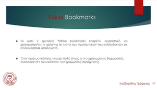 Yahoo Bookmarks
 Τo web 2 εργαλείο Yahoo bookmarks επιτρέπει ουσιαστικά να
χρησιμοποιήσει ο χρήστης τη λίστα των προσωπικών του σελιδοδεικτών σε
οποιονδήποτε υπολογιστή.
 Στην πραγματικότητα, ενεργεί πολύ όπως ο ενσωματωμένος διαχειριστής
σελιδοδεικτών του εκάστοτε προγράμματος περιήγησης.
Καζδαρίδης Γεώργιος 11
 
