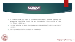 Ustream
 Το Ustream είναι ένα web 2.0 εργαλείο με το οποίο μπορεί ο χρήστης να
μεταδώσει streaming video και να συνομιλήσει ηλεκτρονικά με ένα
παγκόσμιο ακροατήριο.
 Εντελώς δωρεάν, το μόνο που χρειάζεται είναι μια κάμερα και σύνδεση στο
Internet.
 Ζωντανή, διαδραστική μετάδοση σε λίγα λεπτά.
Καζδαρίδης Γεώργιος 11
 