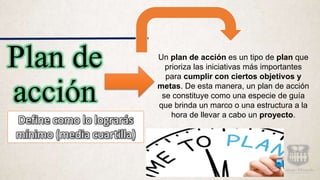 Plan de
acción
Un plan de acción es un tipo de plan que
prioriza las iniciativas más importantes
para cumplir con ciertos objetivos y
metas. De esta manera, un plan de acción
se constituye como una especie de guía
que brinda un marco o una estructura a la
hora de llevar a cabo un proyecto.
Define como lo lograrás
mínimo (media cuartilla)
 