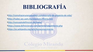 BIBLIOGRAFÍA
•http://comohacerunensayobien.com/ejemplo-de-proyecto-de-vida/
•http://hadoc.azc.uam.mx/objetivos/diseno.htm
•http://conceptodefinicion.de/meta/
•https://www.definicionabc.com/general/seguimiento.php
•https://es.wikipedia.org/wiki/Autoconocimiento
 