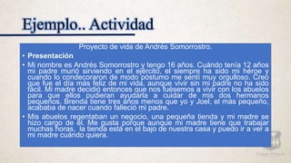 Ejemplo.. Actividad
Proyecto de vida de Andrés Somorrostro.
• Presentación
• Mi nombre es Andrés Somorrostro y tengo 16 años. Cuándo tenía 12 años
mi padre murió sirviendo en el ejército, el siempre ha sido mi héroe y
cuando lo condecoraron de modo póstumo me sentí muy orgulloso. Creo
que fue el día más feliz de mi vida, aunque vivir sin mi padre no ha sido
fácil. Mi madre decidió entonces que nos fuésemos a vivir con los abuelos
para que ellos pudieran ayudarla a cuidar de mis dos hermanos
pequeños. Brenda tiene tres años menos que yo y Joel, el más pequeño,
acababa de nacer cuando falleció mi padre.
• Mis abuelos regentaban un negocio, una pequeña tienda y mi madre se
hizo cargo de él. Me gusta porque aunque mi madre tiene que trabajar
muchas horas, la tienda está en el bajo de nuestra casa y puedo ir a ver a
mi madre cuándo quiera.
 