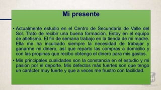 Mi presente
• Actualmente estudio en el Centro de Secundaria de Valle del
Sol. Trato de recibir una buena formación. Estoy en el equipo
de atletismo. El fin de semana trabajo en la tienda de mi madre.
Ella me ha inculcado siempre la necesidad de trabajar y
ganarme mi dinero, así que reparto las compras a domicilio y
con las propinas que recibo obtengo el dinero para mis gastos.
• Mis principales cualidades son la constancia en el estudio y mi
pasión por el deporte. Mis defectos más fuertes son que tengo
un carácter muy fuerte y que a veces me frustro con facilidad.
 