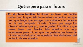 Qué espero para el futuro
• En el plano familiar: Mi ilusión es tener una familia
unida como la que disfruto en estos momentos, así que
creo que tengo que escoger con cuidado a la persona
con la que compartir mi vida. Quiero que tenga los
mismos valores que yo, que le gusten los niños y que
desee tener una familia. Mis abuelos son muy
importantes para mí, así que me gustaría que fuera de
mi misma ciudad para que nuestros hijos disfrutaran del
contacto de sus abuelos.
 