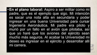 • En el plano laboral: Aspiro a ser militar como mi
padre, que es el ejemplo que sigo. Mi intención
es sacar una nota alta en secundaria y poder
ingresar en una buena Universidad para cursar
Ingeniería Aeronáutica. Mi padre era piloto y
murió por un fallo en el avión que pilotaba, así
que yo haré que los aviones del ejército sean
mucho más seguros. Al acabar la Universidad mi
deseo es ingresar en el ejército y desarrollar allí
mi carrera.
 