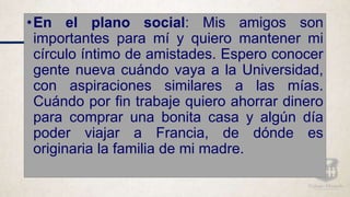 •En el plano social: Mis amigos son
importantes para mí y quiero mantener mi
círculo íntimo de amistades. Espero conocer
gente nueva cuándo vaya a la Universidad,
con aspiraciones similares a las mías.
Cuándo por fin trabaje quiero ahorrar dinero
para comprar una bonita casa y algún día
poder viajar a Francia, de dónde es
originaria la familia de mi madre.
 