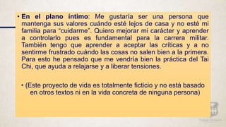 • En el plano íntimo: Me gustaría ser una persona que
mantenga sus valores cuándo esté lejos de casa y no esté mi
familia para “cuidarme”. Quiero mejorar mi carácter y aprender
a controlarlo pues es fundamental para la carrera militar.
También tengo que aprender a aceptar las críticas y a no
sentirme frustrado cuándo las cosas no salen bien a la primera.
Para esto he pensado que me vendría bien la práctica del Tai
Chi, que ayuda a relajarse y a liberar tensiones.
• (Este proyecto de vida es totalmente ficticio y no está basado
en otros textos ni en la vida concreta de ninguna persona)
 