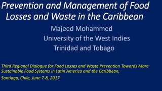 Prevention and Management of Food
Losses and Waste in the Caribbean
Majeed Mohammed
University of the West Indies
Trinidad and Tobago
Third Regional Dialogue for Food Losses and Waste Prevention Towards More
Sustainable Food Systems in Latin America and the Caribbean,
Santiago, Chile, June 7-8, 2017
 
