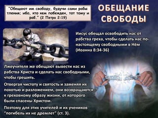 “Обещают им свободу, будучи сами рабы
тления; ибо, кто кем побежден, тот тому и
раб.” (2 Петра 2:19)
Иисус обещал освободить нас от
рабства греха, чтобы сделать нас по-
настоящему свободными в Нём
(Иоанна 8:34-36)
Лжеучителя же обещают вывести нас из
рабства Христа и сделать нас свободными,
чтобы грешить.
Отвергая чистоту и святость и заменяя их
похотью и разложением, они возвращаются
к греховному образу жизни, от которого
были спасены Христом.
Поэтому для этих учителей и их учеников
“погибель их не дремлет” (ст. 3).
 