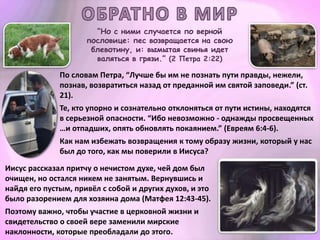 “Но с ними случается по верной
пословице: пес возвращается на свою
блевотину, и: вымытая свинья идет
валяться в грязи.” (2 Петра 2:22)
По словам Петра, “Лучше бы им не познать пути правды, нежели,
познав, возвратиться назад от преданной им святой заповеди.” (ст.
21).
Те, кто упорно и сознательно отклоняться от пути истины, находятся
в серьезной опасности. “Ибо невозможно - однажды просвещенных
…и отпадших, опять обновлять покаянием.” (Евреям 6:4-6).
Как нам избежать возвращения к тому образу жизни, который у нас
был до того, как мы поверили в Иисуса?
Иисус рассказал притчу о нечистом духе, чей дом был
очищен, но остался никем не занятым. Вернувшись и
найдя его пустым, привёл с собой и других духов, и это
было разорением для хозяина дома (Матфея 12:43-45).
Поэтому важно, чтобы участие в церковной жизни и
свидетельство о своей вере заменили мирские
наклонности, которые преобладали до этого.
 
