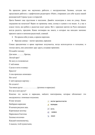 На прошлом уроке мы научились работать с инструментами Заливка, сегодня мы
продолжаем работать с графическим редактором «Paint», открываем для себя чудеса нашей
разноцветной Страны чудес и открытий.
Цвета бывают еще грустными и веселыми. Давайте посмотрим в окно на улицу. Какие
ощущения вы испытали? Верно по прежнему зима, солнце в тумане и не видно. А у нас в
классе тепло, все ребята с радостью ждут урока. Вот с красным цветом на Руси связывали
всегда радость, праздник. Какие поговорки вы знаете, в которых мы находим значение
красного цвета в значении радостный, славный.
• Не красна изба углами, а красна пирогами.
• Красная девица – значит красивая, нарядная
Самые праздничные и яркие картинки получаются, когда используются и холодные, и
теплые цвета, они дополняют друг друга, создавая гармонию.
Отгадайте загадку:
Для меня ……….. братцы,
Лютый враг!
Не могу я столковаться
С ней никак.
Сделал я кота и кошку-
Красота!
А она прошлась немножко-
Нет кота!
С ней хорошую картину –
Не создать!-
Так вовсю ругал ……… ………….(резинка и карандаш)
Кто же и кого ругал?
Конечно это ластик и карандаш, найдите пиктограммы, которые обозначают эти
инструменты с помощью подсказки.
И еще загадка:
Выбираем карандаш
И начнем рисунок наш.
Коричневую веточку
Нарисовала Светочка
Зеленые иголочки-
Каждый понемножечку,
А вышли, чтоб пушистыми,
 