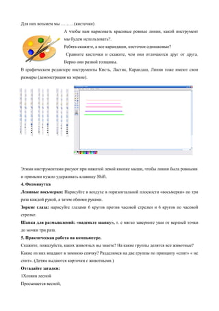 Для них возьмем мы ………(кисточки)
А чтобы нам нарисовать красивые ровные линии, какой инструмент
мы будем использовать?.
Ребята скажите, а все карандаши, кисточки одинаковые?
Сравните кисточки и скажите, чем они отличаются друг от друга.
Верно они разной толщины.
В графическом редакторе инструменты Кисть, Ластик, Карандаш, Линия тоже имеют свои
размеры (демонстрация на экране).
Этими инструментами рисуют при нажатой левой кнопке мыши, чтобы линии была ровными
и прямыми нужно удерживать клавишу Shift.
4. Физминутка
Ленивые восьмерки: Нарисуйте в воздухе в горизонтальной плоскости «восьмерки» по три
раза каждой рукой, а затем обеими руками.
Зоркие глаза: нарисуйте глазами 6 кругов против часовой стрелки и 6 кругов по часовой
стрелке.
Шапка для размышлений: «наденьте шапку», т. е мягко заверните уши от верхней точки
до мочки три раза.
5. Практическая работа на компьютере.
Скажите, пожалуйста, каких животных вы знаете? На какие группы делятся все животные?
Какие из них впадают в зимнюю спячку? Разделимся на две группы по принципу «спит» « не
спит». (Детям выдаются карточки с животными.)
Отгадайте загадки:
1Хозяин лесной
Просыпается весной,
 