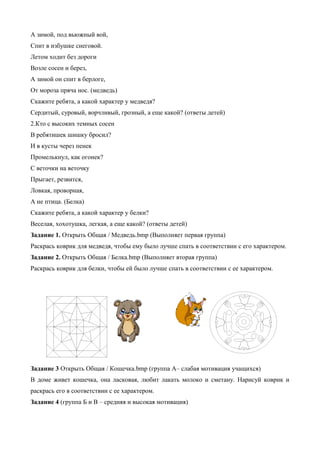 А зимой, под вьюжный вой,
Спит в избушке снеговой.
Летом ходит без дороги
Возле сосен и берез,
А зимой он спит в берлоге,
От мороза пряча нос. (медведь)
Скажите ребята, а какой характер у медведя?
Сердитый, суровый, ворчливый, грозный, а еще какой? (ответы детей)
2.Кто с высоких темных сосен
В ребятишек шишку бросил?
И в кусты через пенек
Промелькнул, как огонек?
С веточки на веточку
Прыгает, резвится,
Ловкая, проворная,
А не птица. (Белка)
Скажите ребята, а какой характер у белки?
Веселая, хохотушка, легкая, а еще какой? (ответы детей)
Задание 1. Открыть Общая / Медведь.bmp (Выполняет первая группа)
Раскрась коврик для медведя, чтобы ему было лучше спать в соответствии с его характером.
Задание 2. Открыть Общая / Белка.bmp (Выполняет вторая группа)
Раскрась коврик для белки, чтобы ей было лучше спать в соответствии с ее характером.
Задание 3 Открыть Общая / Кошечка.bmp (группа А– слабая мотивация учащихся)
В доме живет кошечка, она ласковая, любит лакать молоко и сметану. Нарисуй коврик и
раскрась его в соответствии с ее характером.
Задание 4 (группа Б и В – средняя и высокая мотивация)
 