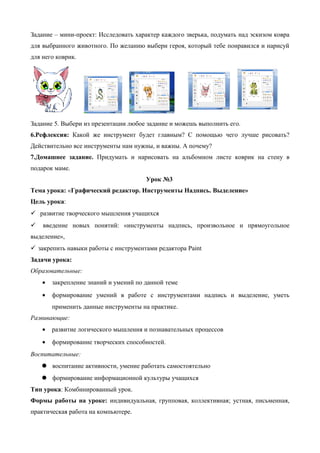 Задание – мини-проект: Исследовать характер каждого зверька, подумать над эскизом ковра
для выбранного животного. По желанию выбери героя, который тебе понравился и нарисуй
для него коврик.
Задание 5. Выбери из презентации любое задание и можешь выполнить его.
6.Рефлексия: Какой же инструмент будет главным? С помощью чего лучше рисовать?
Действительно все инструменты нам нужны, и важны. А почему?
7.Домашнее задание. Придумать и нарисовать на альбомном листе коврик на стену в
подарок маме.
Урок №3
Тема урока: «Графический редактор. Инструменты Надпись. Выделение»
Цель урока:
 развитие творческого мышления учащихся
 введение новых понятий: «инструменты надпись, произвольное и прямоугольное
выделение»,
 закрепить навыки работы с инструментами редактора Paint
Задачи урока:
Образовательные:
• закрепление знаний и умений по данной теме
• формирование умений в работе с инструментами надпись и выделение, уметь
применить данные инструменты на практике.
Развивающие:
• развитие логического мышления и познавательных процессов
• формирование творческих способностей.
Воспитательные:
 воспитание активности, умение работать самостоятельно
 формирование информационной культуры учащихся
Тип урока: Комбинированный урок.
Формы работы на уроке: индивидуальная, групповая, коллективная; устная, письменная,
практическая работа на компьютере.
 