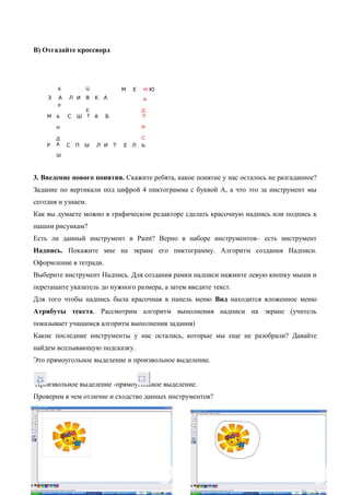 В) Отгадайте кроссворд
З А Л И В К А
К
Р
А
Н
Д
А
Ш
Ц
Е
ТМ С Ш А Б
Р С П Ы Л И Т Е Л Ь
М Е Н Ю
А
Д
П
И
С
3. Введение нового понятия. Скажите ребята, какое понятие у нас осталось не разгаданное?
Задание по вертикали под цифрой 4 пиктограмма с буквой А, а что это за инструмент мы
сегодня и узнаем.
Как вы думаете можно в графическом редакторе сделать красочную надпись или подпись к
нашим рисункам?
Есть ли данный инструмент в Paint? Верно в наборе инструментов– есть инструмент
Надпись. Покажите мне на экране его пиктограмму. Алгоритм создания Надписи.
Оформление в тетради.
Выберите инструмент Надпись. Для создания рамки надписи нажмите левую кнопку мыши и
перетащите указатель до нужного размера, а затем введите текст.
Для того чтобы надпись была красочная в панель меню Вид находится вложенное меню
Атрибуты текста. Рассмотрим алгоритм выполнения надписи на экране (учитель
показывает учащимся алгоритм выполнения задания)
Какие последние инструменты у нас остались, которые мы еще не разобрали? Давайте
найдем всплывающую подсказку.
Это прямоугольное выделение и произвольное выделение.
Произвольное выделение -прямоугольное выделение.
Проверим в чем отличие и сходство данных инструментов?
Демонстрация на экране
 