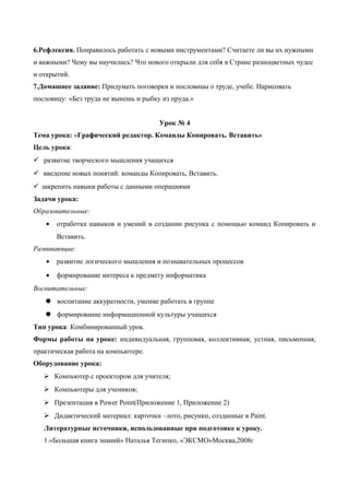 6.Рефлексия. Понравилось работать с новыми инструментами? Считаете ли вы их нужными
и важными? Чему вы научились? Что нового открыли для себя в Стране разноцветных чудес
и открытий.
7.Домашнее задание: Придумать поговорки и пословицы о труде, учебе. Нарисовать
пословицу: «Без труда не вынешь и рыбку из пруда.»
Урок № 4
Тема урока: «Графический редактор. Команды Копировать. Вставить»
Цель урока:
 развитие творческого мышления учащихся
 введение новых понятий: команды Копировать, Вставить.
 закрепить навыки работы с данными операциями
Задачи урока:
Образовательные:
• отработка навыков и умений в создании рисунка с помощью команд Копировать и
Вставить.
Развивающие:
• развитие логического мышления и познавательных процессов
• формирование интереса к предмету информатика
Воспитательные:
 воспитание аккуратности, умение работать в группе
 формирование информационной культуры учащихся
Тип урока: Комбинированный урок.
Формы работы на уроке: индивидуальная, групповая, коллективная; устная, письменная,
практическая работа на компьютере.
Оборудование урока:
 Компьютер с проектором для учителя;
 Компьютеры для учеников;
 Презентация в Power Point(Приложение 1, Приложение 2)
 Дидактический материал: карточки –лото, рисунки, созданные в Paint.
Литературные источники, использованные при подготовке к уроку.
1.«Большая книга знаний» Наталья Тегипко, «ЭКСМО»Москва,2008г
 