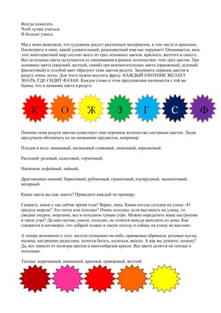 Всегда помогать
Чтоб лучше учиться
И больше узнать
Мы с вами выяснили, что художник рисует различным материалом, в том числе и красками.
Посмотрите в окно, какой удивительный, разноцветный мир нас окружает! Оказывается, весь
этот многоцветный мир состоит всего из трех основных цветов: красного, желтого и синего.
Все остальные цвета получаются от смешивания в разных количествах этих трех цветов. Три
основных цвета (красный, желтый, синий) три вспомогательных цвета (оранжевый, зеленый,
фиолетовый) и голубой цвет образуют семь цветов радуги. Запомнить порядок цветов в
радуге очень легко. Для этого нужно выучить фразу: КАЖДЫЙ ОХОТНИК ЖЕЛАЕТ
ЗНАТЬ, ГДЕ СИДИТ ФАЗАН. Каждое слово в этом предложении начинается с той же
буквы, что и название цвета в радуге.
Помимо семи радуги цветов существует еще огромное количество составных цветов. Люди
придумали обозначать их по названиям предметов, например:
Плодов и ягод: вишневый, малиновый сливовый, лимонный, персиковый.
Растений: розовый, салатовый, горчичный,
Напитков: кофейный, чайный,
Драгоценных камней: бирюзовый, рубиновый, гранатовый, изумрудный, малахитовый,
янтарный.
Какие цвета вы еще знаете? Приведите каждый по примеру.
Скажите, какое у нас сейчас время года? Верно, зима. Какая погода сегодня на улице -43
градуса мороза? Это тепло или холодно? Очень холодно, если выглянуть на улицу, то
увидим хмурое, морозное, все в холодном тумане утро. Можно определить наше настроение
в такое утро? Да нам скучно, уныло, холодно, не хочется никуда выходить из дома. Как
говорится в поговорке, что добрый хозяин в такую погоду и собаку на улицу не выгонит.
А теперь вспомните о лете: желтое солнышко на небе, оранжевые абрикосы, розовые кусты,
малина; настроение радостное, хочется бегать, купаться, весело. А как вы думаете, почему?
Да, все зависит от палитры цветов и многообразия красок. Все цвета делятся на теплые и
холодные.
Теплые: коричневый, вишневый, красный, оранжевый, желтый
 