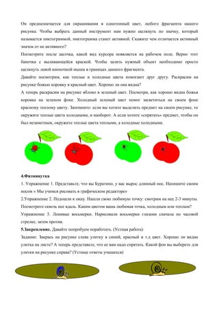 Он предназначается для окрашивания в однотонный цвет, любого фрагмента нашего
рисунка. Чтобы выбрать данный инструмент нам нужно щелкнуть по значку, который
называется пиктограммой, пиктограмма станет активной. Скажите чем отличается активный
значок от не активного?
Посмотрите после щелчка, какой вид курсора появляется на рабочем поле. Верно этот
баночка с выливающейся краской. Чтобы залить нужный объект необходимо просто
щелкнуть левой кнопочкой мыши в границах данного фрагмента.
Давайте посмотрим, как теплые и холодные цвета помогают друг другу. Раскрасим на
рисунке божью коровку в красный цвет. Хорошо ли она видна?
А теперь раскрасим на рисунке яблоко в зеленый цвет. Посмотри, как хорошо видна божья
коровка на зеленом фоне. Холодный зеленый цвет помог засветиться на своем фоне
красному теплому цвету. Запомните: если вы хотите выделить предмет на своем рисунке, то
окружите теплые цвета холодными, и наоборот. А если хотите «спрятать» предмет, чтобы он
был незаметным, окружите теплые цвета теплыми, а холодные холодными.
4.Физминутка
1. Упражнение 1. Представьте, что вы Буратино, у вас вырос длинный нос. Напишите своим
носом « Мы учимся рисовать в графическом редакторе»
2.Упражнение 2. Подошли к окну. Нашли свою любимую точку: смотрим на нее 2-3 минуты.
Посмотрите сквозь нее вдаль. Каким цветом ваша любимая точка, холодным или теплым?
Упражнение 3. Ленивые восьмерки. Нарисовали восьмерки глазами сначала по часовой
стрелке, затем против.
5.Закрепление. Давайте попробуем поработать. (Устная работа)
Задание: Закрась на рисунке слева улитку в синий, красный и т.д цвет. Хорошо ли видна
улитка на листе? А теперь представьте, что ее вам надо спрятать. Какой фон вы выберете для
улитки на рисунке справа? (Устные ответы учащихся)
 