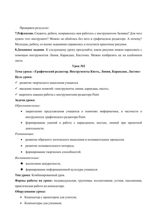 Проверяем результат:
7.Рефлексия. Скажите, ребята, понравилось вам работать с инструментом Заливка? Для чего
нужен этот инструмент? Можно ли обойтись без него в графическом редакторе. А почему?
Молодцы, ребята, со всеми заданиями справились и получили красочные рисунки.
8.Домашнее задание. К следующему уроку придумайте, какие рисунки можно нарисовать с
помощью инструментов Линия, Карандаш, Кисточка. Можно изобразить их на альбомном
листе.
Урок №2
Тема урока: «Графический редактор. Инструменты Кисть, Линия, Карандаш, Ластик»
Цель урока:
 развитие творческого мышления учащихся
 введение новых понятий: «инструменты линия, карандаш, кисть»,
 закрепить навыки работы с инструментами редактора Paint
Задачи урока:
Образовательные:
• закрепление представления учащихся о понятиях информатики, в частности о
инструментах графического редактора Paint.
• формирование умений в работе с карандашом, кистью, линией при проектной
деятельности.
Развивающие:
• развитие образного логического мышления и познавательных процессов
• развитие познавательного интереса;
• формирование творческих способностей.
Воспитательные:
 воспитание аккуратности,
 формирование информационной культуры учащихся
Тип урока: Комбинированный урок.
Формы работы на уроке: индивидуальная, групповая, коллективная; устная, письменная,
практическая работа на компьютере.
Оборудование урока:
 Компьютер с проектором для учителя;
 Компьютеры для учеников;
 