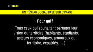 13
LEPROJET
Pour qui?
Tous ceux qui souhaitent partager leur
vision du territoire (habitants, étudiants,
acteurs économiques, amoureux du
territoire, expatriés…. )
UN RÉSEAU SOCIAL BASÉ SUR L’IMAGE
 