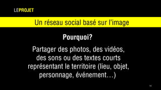 14
LEPROJET
Un réseau social basé sur l’image
Pourquoi?
Partager des photos, des vidéos,
des sons ou des textes courts
représentant le territoire (lieu, objet,
personnage, événement…)
 