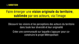 L’AMBITION
Découvrir les visions et les perceptions des acteurs du territoire
dans toute leur diversité et leur originalité
Créer une communauté sur laquelle s’appuyer pour co-
construire le projet Métropolitain
Faire émerger une vision originale du territoire,
sublimée par ses acteurs, via l’image
 
