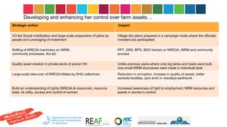 Developing and enhancing her control over farm assets…
Strategic action Impact
VO led Social mobilization and large scale preparation of plans by
people and Leveraging of investment
Village dev plans prepared in a campaign mode where the officials/
ministers too participated
Skilling of NREGA machinery on INRM,
community processes, Act etc
PPT, GRS, BPO, BDO trained on NREGA, INRM and community
process
Quality asset creation in private lands of poorer HH Unlike previous years-where only big tanks and roads were built,
now small INRM sturcutures were made in individual plots
Large-scale take-over of NREGA-Mates by SHG collectives. Reduction in corruption, increase in quality of assets, better
worksite facilities, zero error in mandays-earthwork
Build an understanding of rights (NREGA & resources), resource
base, its utility, access and control of women
Increased awareness of right to employment, NRM resources and
assets in women’s control
 