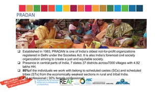 PRADAN
 Established in 1983, PRADAN is one of India’s oldest not-for-profit organizations
registered in Delhi under the Societies Act. It is also India’s foremost civil society
organization striving to create a just and equitable society.
 Presence in central parts of India, 7 states 37 districts across7000 villages with 4.82
lakhs HH.
 80%of the individuals we work with belong to scheduled castes (SCs) and scheduled
tribes (STs) from the economically weakest sections in rural and tribal India.
 434 professional ( 30% female professional)
and equitable society.
 