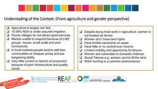 Understading of the Context: (From agriculture and gender perspective)
 Agriculture is largely rain fed.
 10.56% NSA is under assured irrigation.
 Poorer villages do not attract good services
 Market unable to respond because of LWE
groups issues, small scale and poor
connectivity
 In local markets people tend to sell their
commodities at cheaper prices and low
bargaining ability
 Very little control on factors of production
because of poor infrastructure and quality
inputs
 Despite doing most work in agriculture, women is
not treated as farmer.
 Women don’t have land rights
 Have limited ownership on asset
 Have little or no control over income
 Limited mobility and opportunity for leisure
 Women are vulnerable to domestic violence.
 Social Taboos e.g. women cannot till the land.
 Witch hunting is a common phenomenon.
 