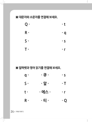 24 지혜 더하기
▣ 대문자와 소문자를 연결해 보세요.
	 Q · 	 · t
	 R · 	 · q
	 S · 	 · s
	 T · 	 · r
▣ 알파벳과 영어 읽기를 연결해 보세요.
	 q · 	 · 큐 · 	 · s
	 S · 	 · 알 · 	 · T
	 t · 	 · 에스 · 	 · r
	 R · 	 · 티 · 	 · Q
 