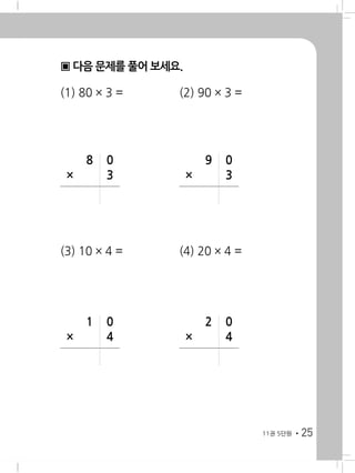 2511권 8단원
▣ 다음 문제를 풀어 보세요.
(1) 80 × 3 = 	 (2) 90 × 3 =
(3) 10 × 4 = 	 (4) 20 × 4 =
	 8	 0
×		 3
	 9	 0
×		 3
	 1	 0
×		 4
	 2	 0
×		 4
11권 5단원
 