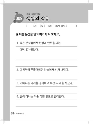 38 지혜 더하기
( )년 ( )월 ( )일 ( )요일 날씨 ( )
생활의 감동
지혜 11권 9단원
009
▣ 다음 문장을 읽고 따라서 써 보세요.
1. 작은 분식점에서 찐빵과 만두를 파는
어머니가 있었다.
2. 아침부터 꾸물거리던 하늘에서 비가 내렸다.
3. 어머니는 가게를 정리하고 우산 두 개를 사셨다.
4. 딸이 다니는 미술 학원 앞으로 달려갔다.
 