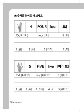 40 지혜 더하기
▣ 숫자를 영어로 써 보세요.
4 FOUR four [포]
FOUR [ 포 ] 	 four [ 포 ] 	 4 [포]
1 [원] 	 2 [투] 	 3 [쓰리] 	 4 [포]
5 FIVE five [파이브]
FIVE [파이브] 	 five [파이브] 	 5 [파이브]
1 [원] 	 2 [투] 	 3 [쓰리] 	 4 [포] 	 5[파이브]
 