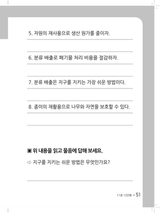 5111권 12단원
5. 자원의 재사용으로 생산 원가를 줄이자.
6. 분류 배출로 폐기물 처리 비용을 절감하자.
7. 분류 배출은 지구를 지키는 가장 쉬운 방법이다.
8. 종이의 재활용으로 나무와 자연을 보호할 수 있다.
▣ 위 내용을 읽고 물음에 답해 보세요.
⇨ 지구를 지키는 쉬운 방법은 무엇인가요?
 