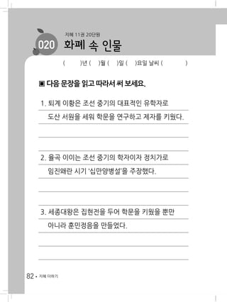 82 지혜 더하기
( )년 ( )월 ( )일 ( )요일 날씨 ( )
지혜 11권 20단원
020 화폐 속 인물
▣ 다음 문장을 읽고 따라서 써 보세요.
1. 퇴계 이황은 조선 중기의 대표적인 유학자로
도산 서원을 세워 학문을 연구하고 제자를 키웠다.
2. 율곡 이이는 조선 중기의 학자이자 정치가로
임진왜란 시기 ‘십만양병설’을 주장했다.
3. 세종대왕은 집현전을 두어 학문을 키웠을 뿐만
아니라 훈민정음을 만들었다.
 