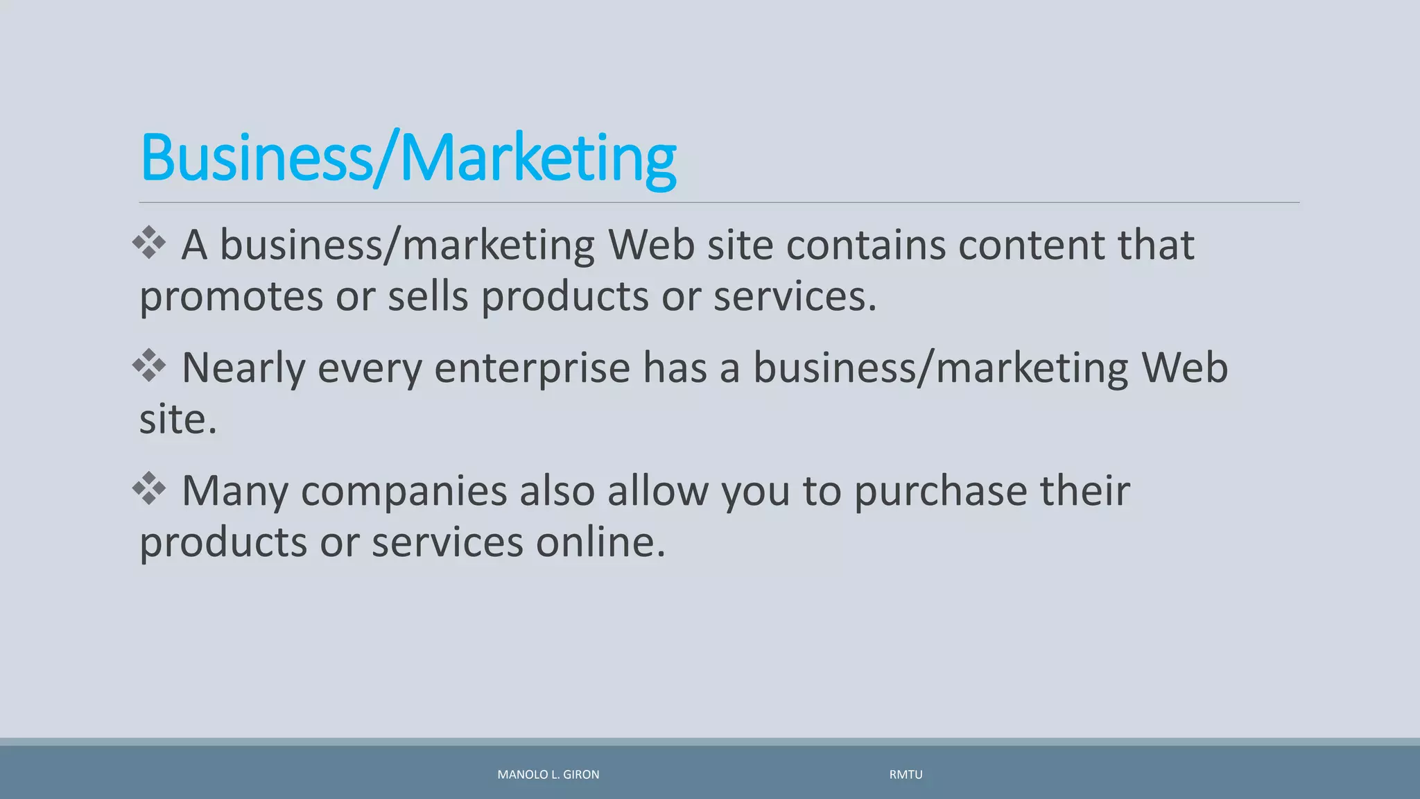 Business/Marketing
 A business/marketing Web site contains content that
promotes or sells products or services.
 Nearly every enterprise has a business/marketing Web
site.
 Many companies also allow you to purchase their
products or services online.
MANOLO L. GIRON RMTU
 