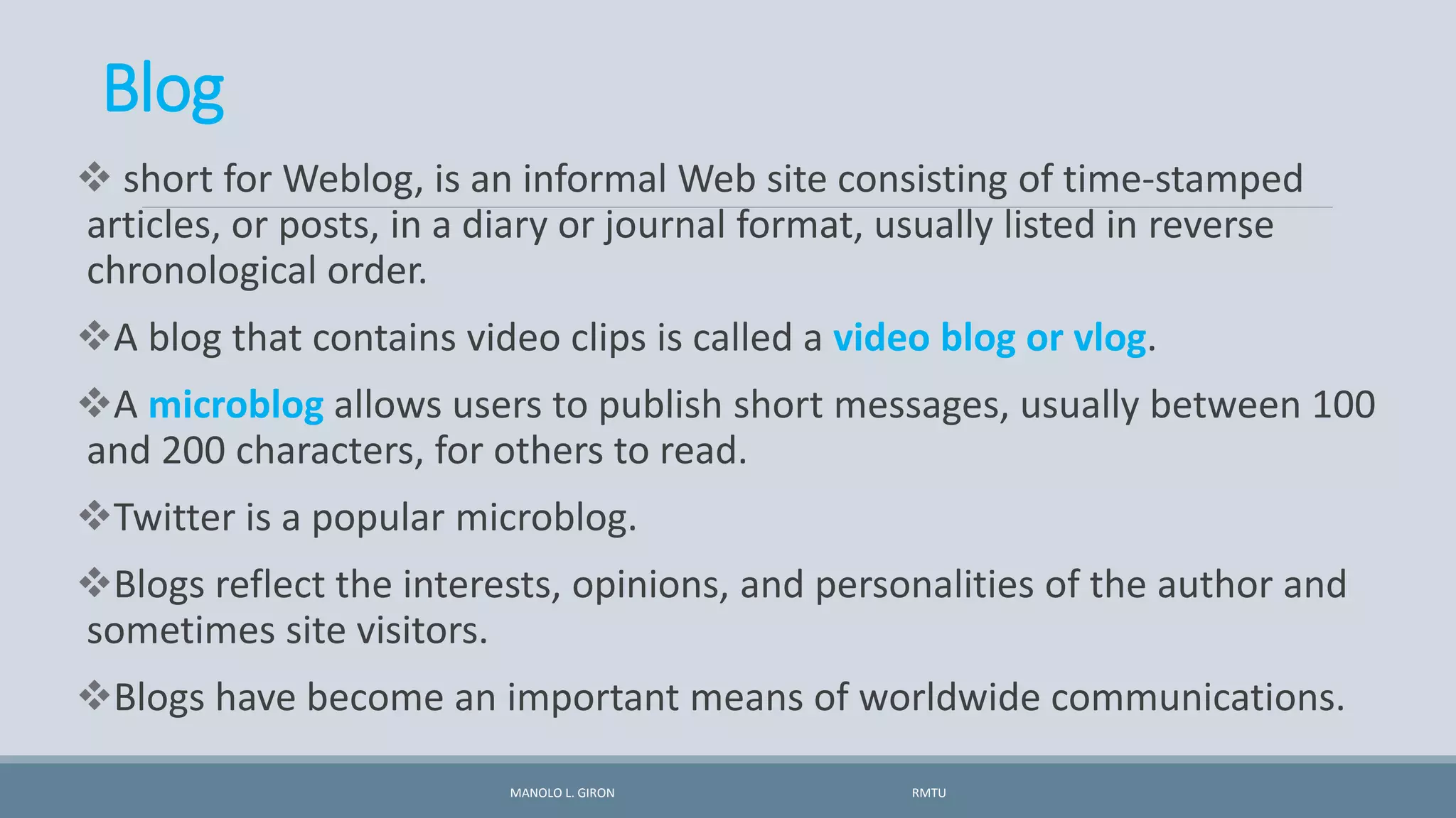 Blog
 short for Weblog, is an informal Web site consisting of time-stamped
articles, or posts, in a diary or journal format, usually listed in reverse
chronological order.
A blog that contains video clips is called a video blog or vlog.
A microblog allows users to publish short messages, usually between 100
and 200 characters, for others to read.
Twitter is a popular microblog.
Blogs reflect the interests, opinions, and personalities of the author and
sometimes site visitors.
Blogs have become an important means of worldwide communications.
MANOLO L. GIRON RMTU
 