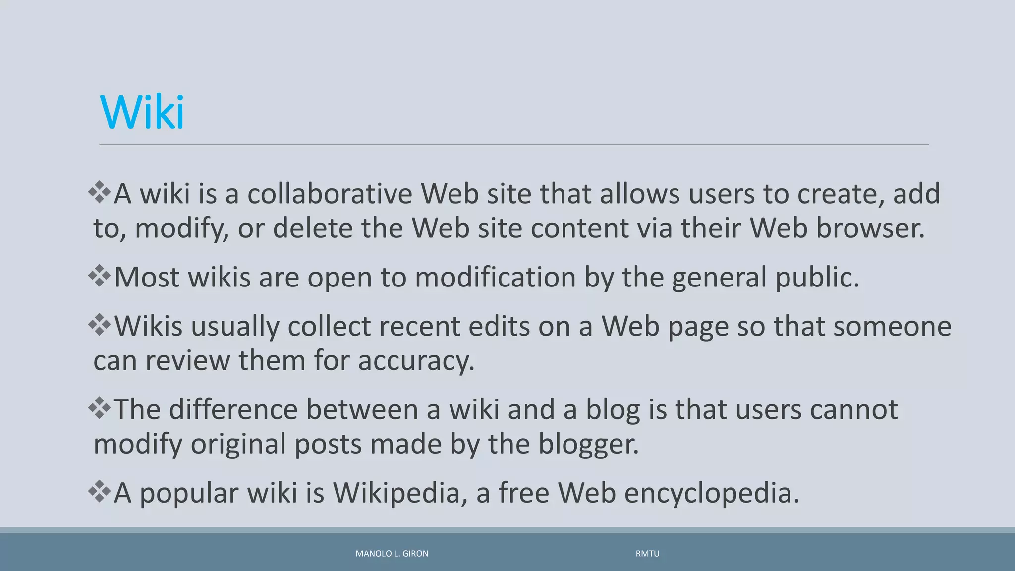Wiki
A wiki is a collaborative Web site that allows users to create, add
to, modify, or delete the Web site content via their Web browser.
Most wikis are open to modification by the general public.
Wikis usually collect recent edits on a Web page so that someone
can review them for accuracy.
The difference between a wiki and a blog is that users cannot
modify original posts made by the blogger.
A popular wiki is Wikipedia, a free Web encyclopedia.
MANOLO L. GIRON RMTU
 