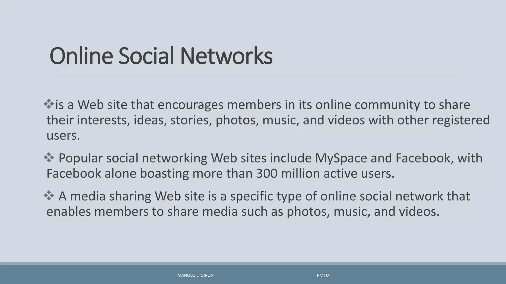 Online Social Networks
is a Web site that encourages members in its online community to share
their interests, ideas, stories, photos, music, and videos with other registered
users.
 Popular social networking Web sites include MySpace and Facebook, with
Facebook alone boasting more than 300 million active users.
 A media sharing Web site is a specific type of online social network that
enables members to share media such as photos, music, and videos.
MANOLO L. GIRON RMTU
 
