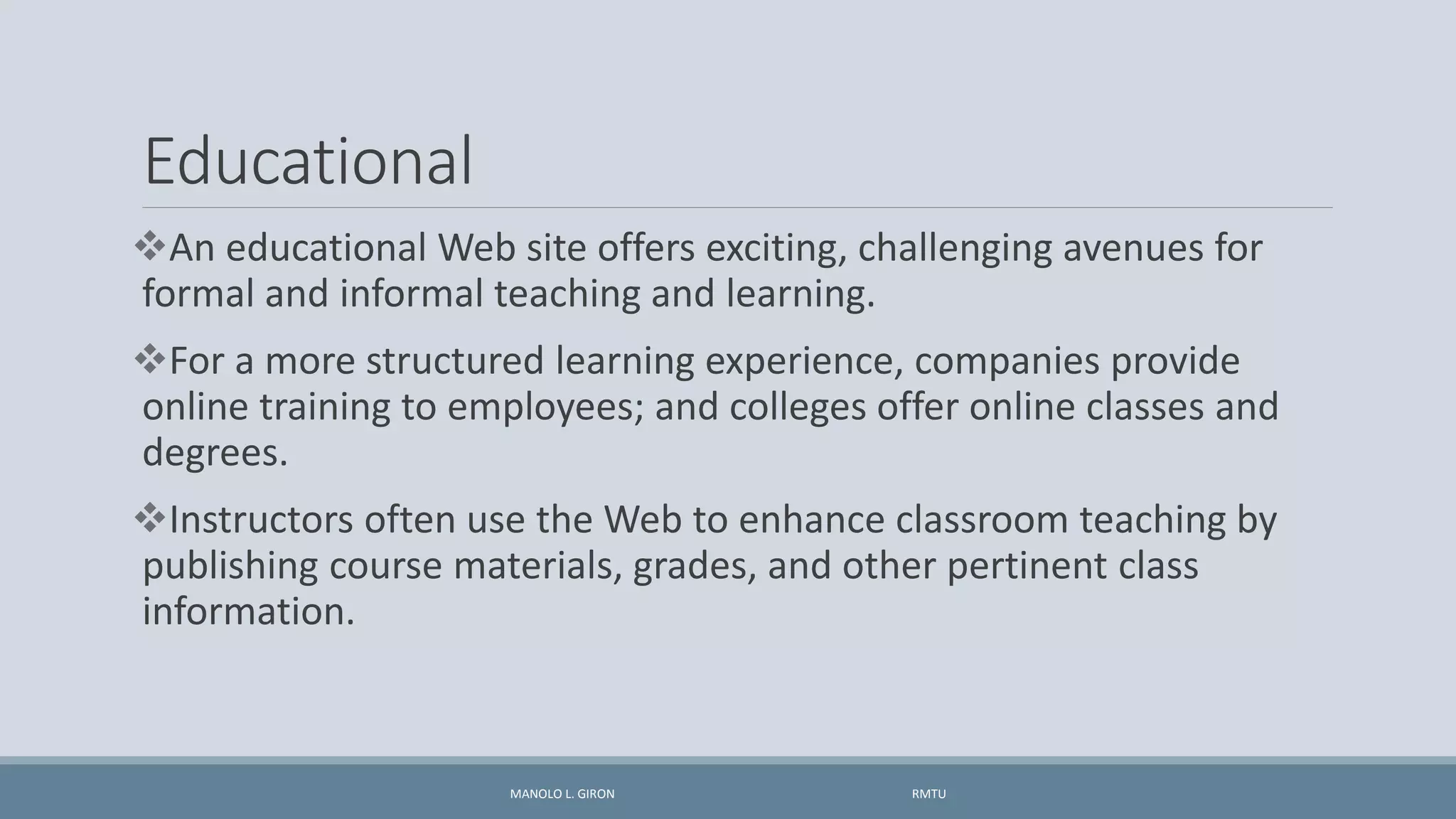 Educational
An educational Web site offers exciting, challenging avenues for
formal and informal teaching and learning.
For a more structured learning experience, companies provide
online training to employees; and colleges offer online classes and
degrees.
Instructors often use the Web to enhance classroom teaching by
publishing course materials, grades, and other pertinent class
information.
MANOLO L. GIRON RMTU
 