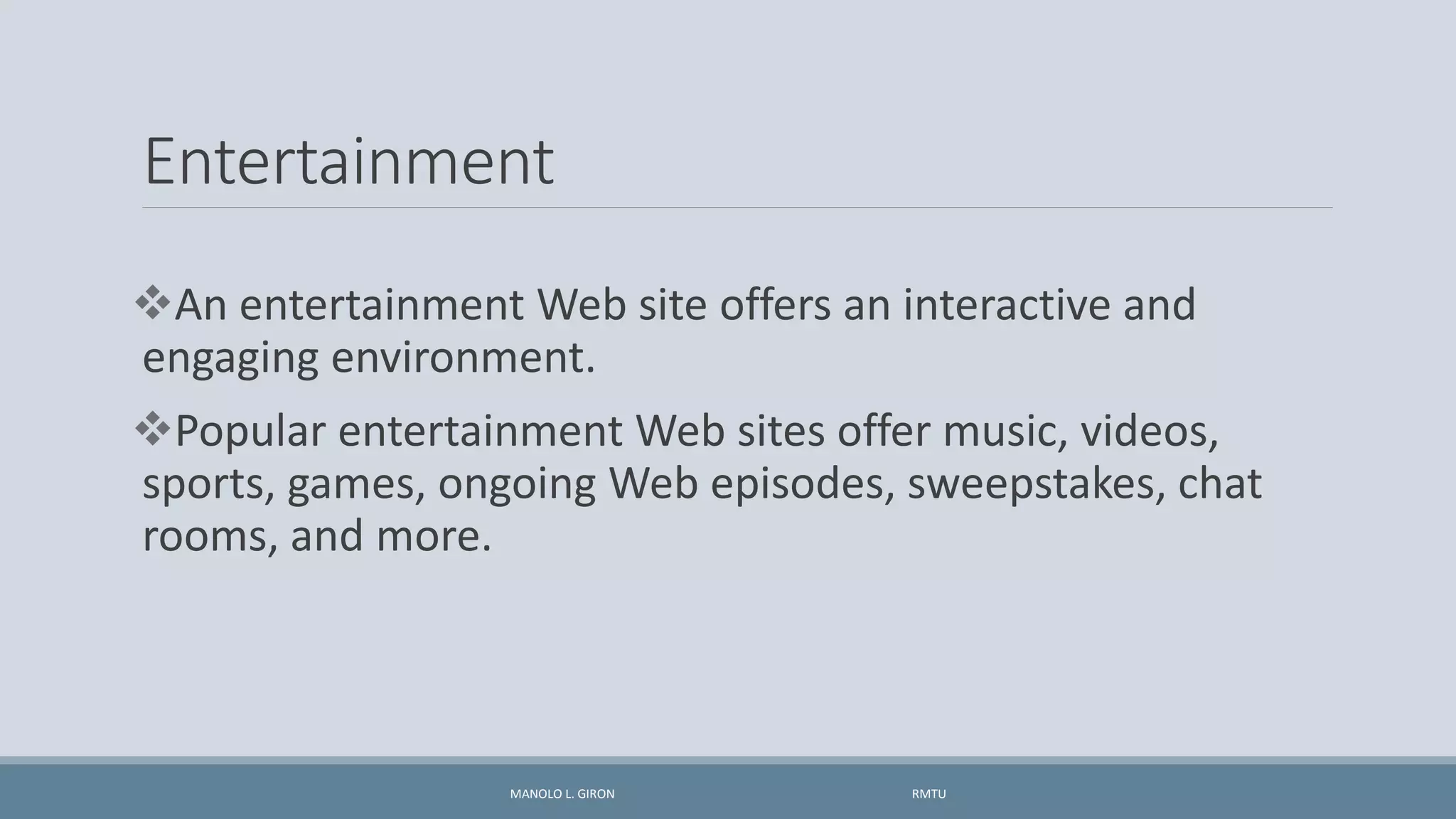 Entertainment
An entertainment Web site offers an interactive and
engaging environment.
Popular entertainment Web sites offer music, videos,
sports, games, ongoing Web episodes, sweepstakes, chat
rooms, and more.
MANOLO L. GIRON RMTU
 