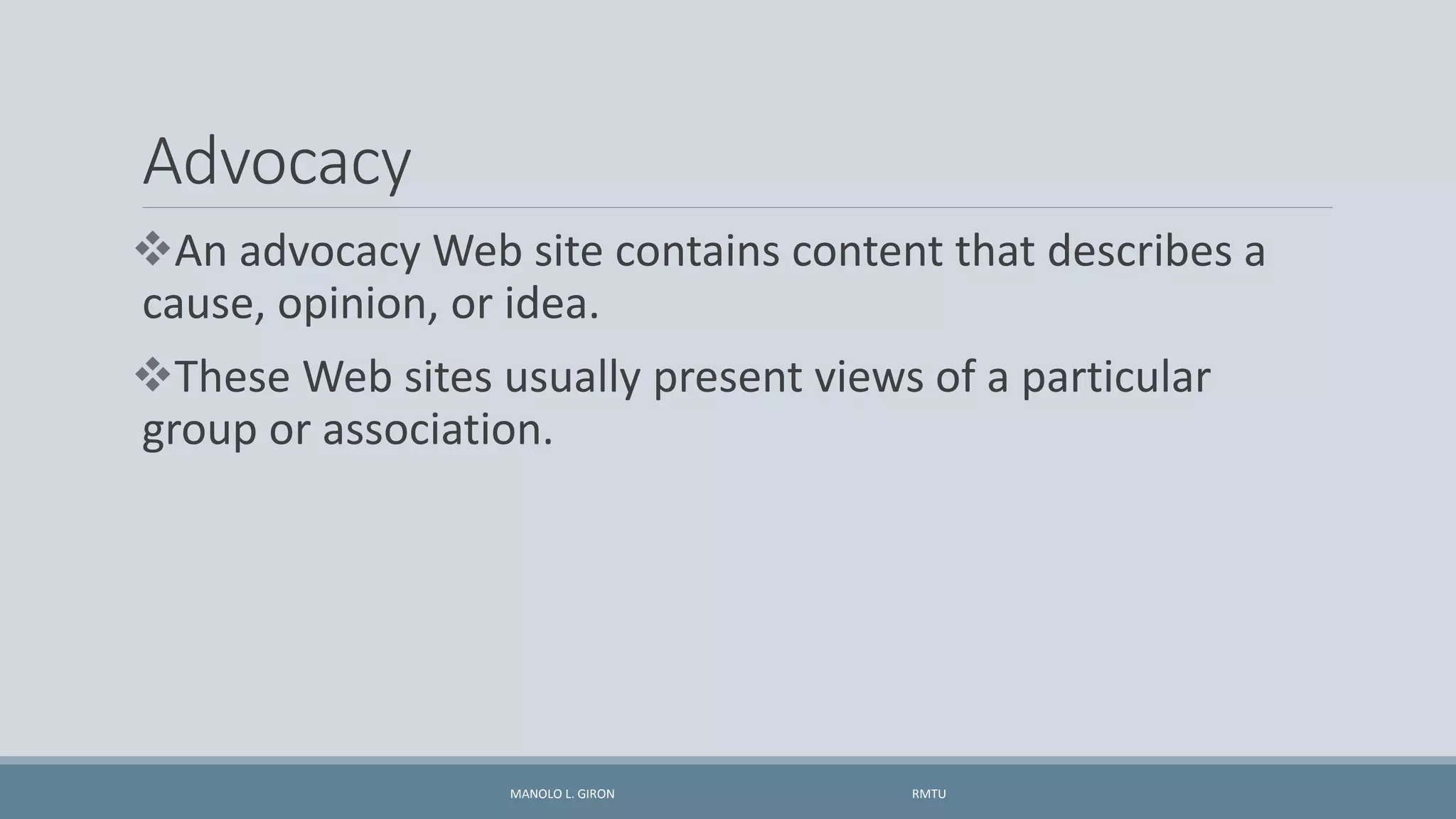 Advocacy
An advocacy Web site contains content that describes a
cause, opinion, or idea.
These Web sites usually present views of a particular
group or association.
MANOLO L. GIRON RMTU
 