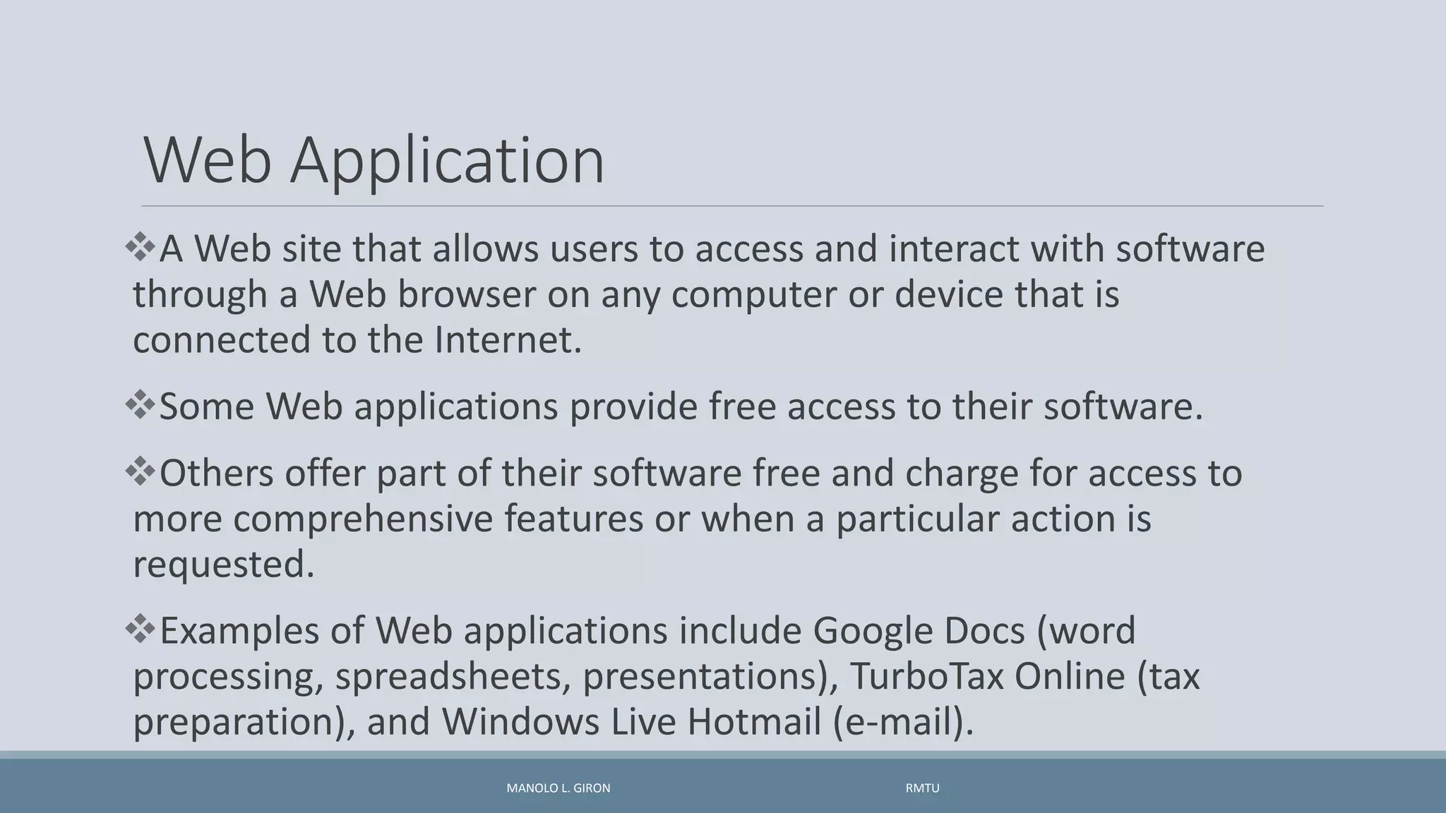 Web Application
A Web site that allows users to access and interact with software
through a Web browser on any computer or device that is
connected to the Internet.
Some Web applications provide free access to their software.
Others offer part of their software free and charge for access to
more comprehensive features or when a particular action is
requested.
Examples of Web applications include Google Docs (word
processing, spreadsheets, presentations), TurboTax Online (tax
preparation), and Windows Live Hotmail (e-mail).
MANOLO L. GIRON RMTU
 