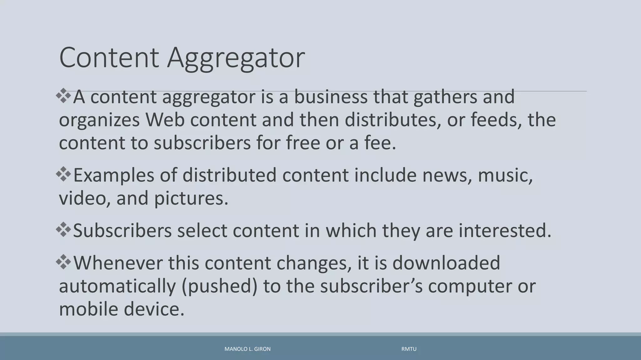 Content Aggregator
A content aggregator is a business that gathers and
organizes Web content and then distributes, or feeds, the
content to subscribers for free or a fee.
Examples of distributed content include news, music,
video, and pictures.
Subscribers select content in which they are interested.
Whenever this content changes, it is downloaded
automatically (pushed) to the subscriber’s computer or
mobile device.
MANOLO L. GIRON RMTU
 