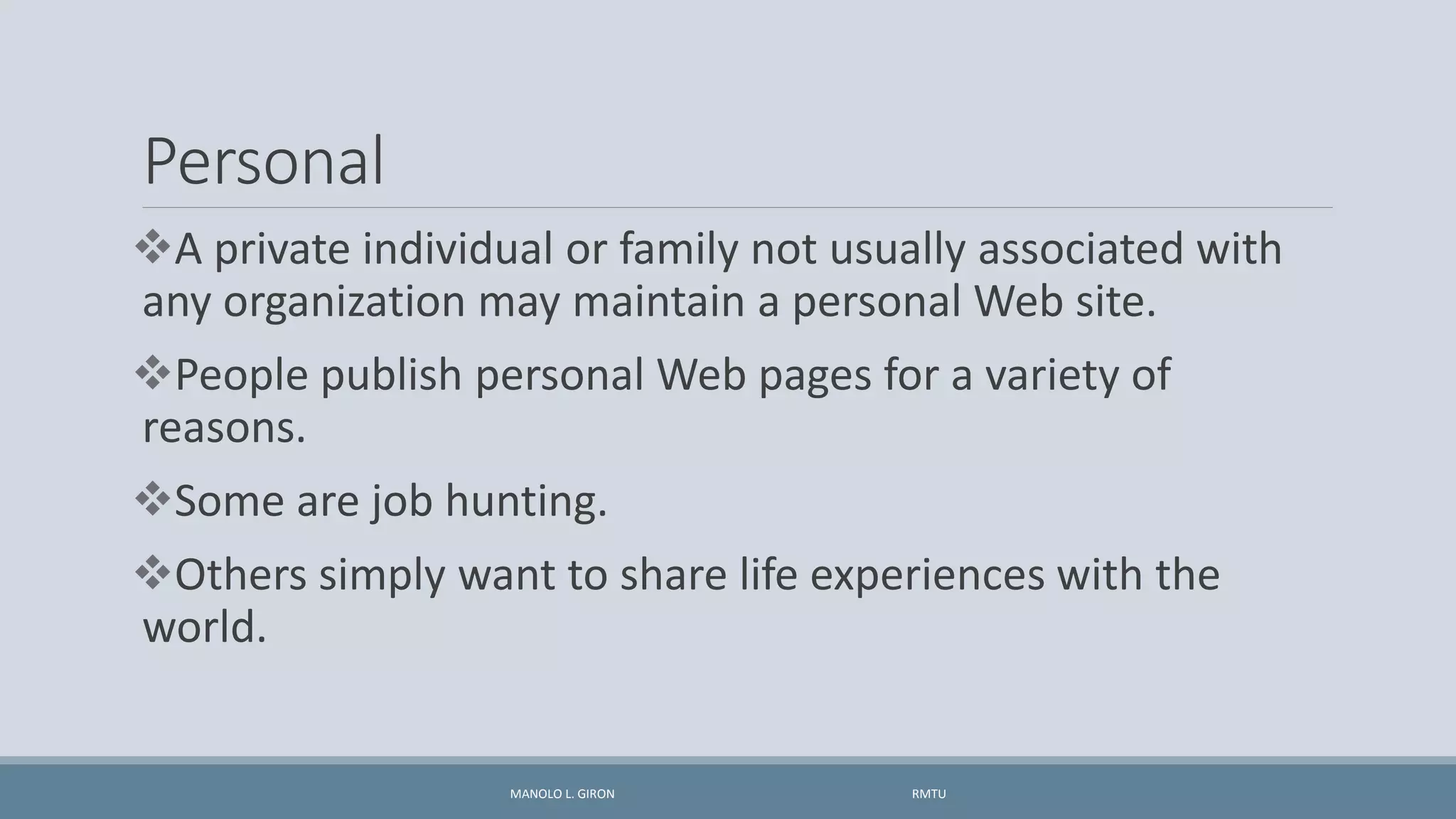 Personal
A private individual or family not usually associated with
any organization may maintain a personal Web site.
People publish personal Web pages for a variety of
reasons.
Some are job hunting.
Others simply want to share life experiences with the
world.
MANOLO L. GIRON RMTU
 