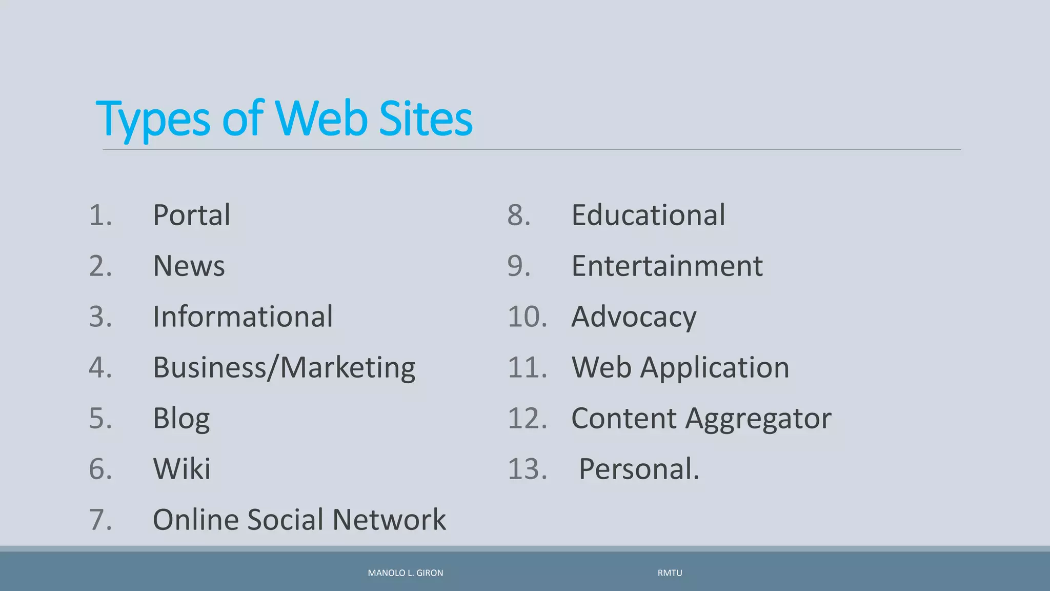 Types of Web Sites
1. Portal
2. News
3. Informational
4. Business/Marketing
5. Blog
6. Wiki
7. Online Social Network
8. Educational
9. Entertainment
10. Advocacy
11. Web Application
12. Content Aggregator
13. Personal.
MANOLO L. GIRON RMTU
 
